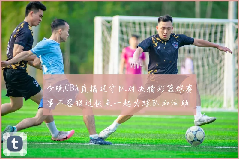 今晚CBA直播辽宁队对决精彩篮球赛事不容错过快来一起为球队加油助威