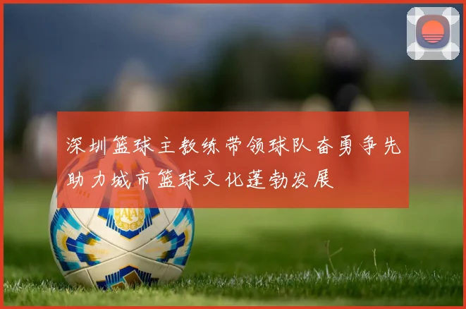 深圳篮球主教练带领球队奋勇争先助力城市篮球文化蓬勃发展