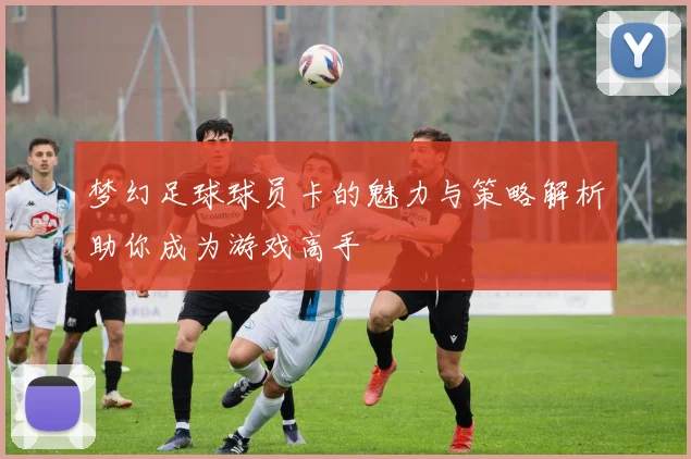 梦幻足球球员卡的魅力与策略解析助你成为游戏高手