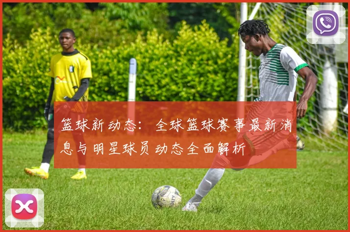 篮球新动态：全球篮球赛事最新消息与明星球员动态全面解析