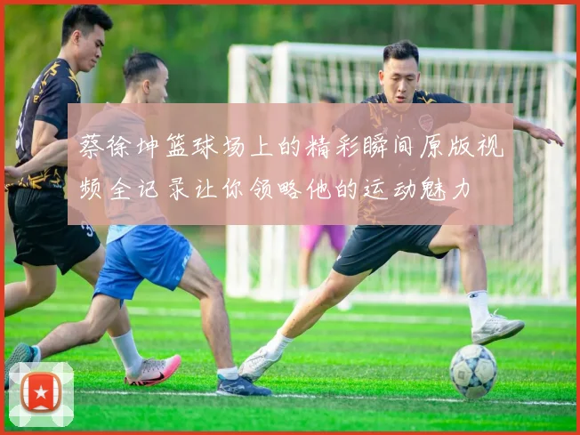 蔡徐坤篮球场上的精彩瞬间原版视频全记录让你领略他的运动魅力