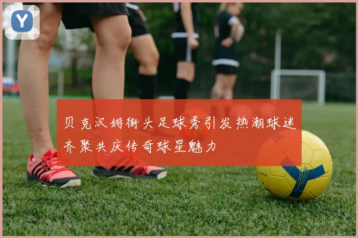贝克汉姆街头足球秀引发热潮球迷齐聚共庆传奇球星魅力
