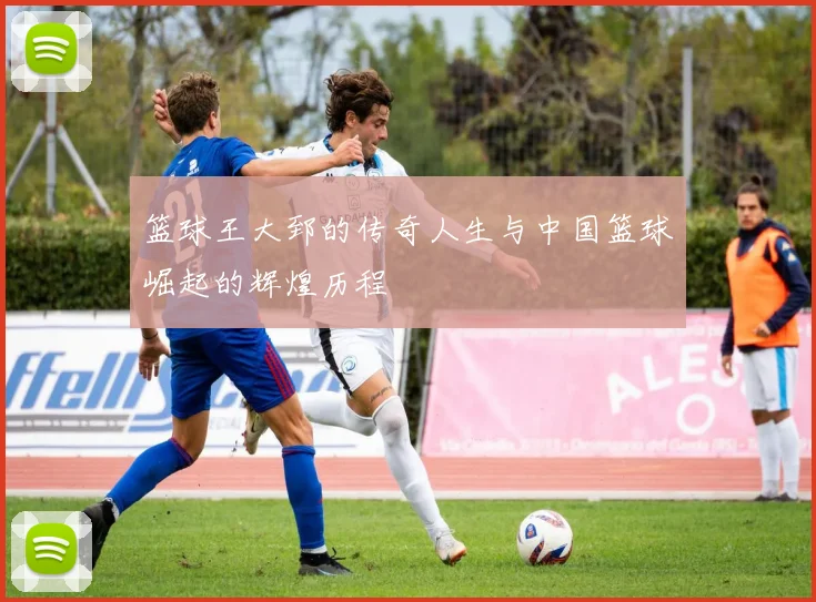 篮球王大郅的传奇人生与中国篮球崛起的辉煌历程