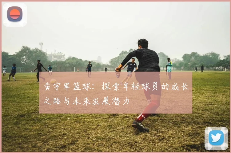黄宇军篮球：探索年轻球员的成长之路与未来发展潜力