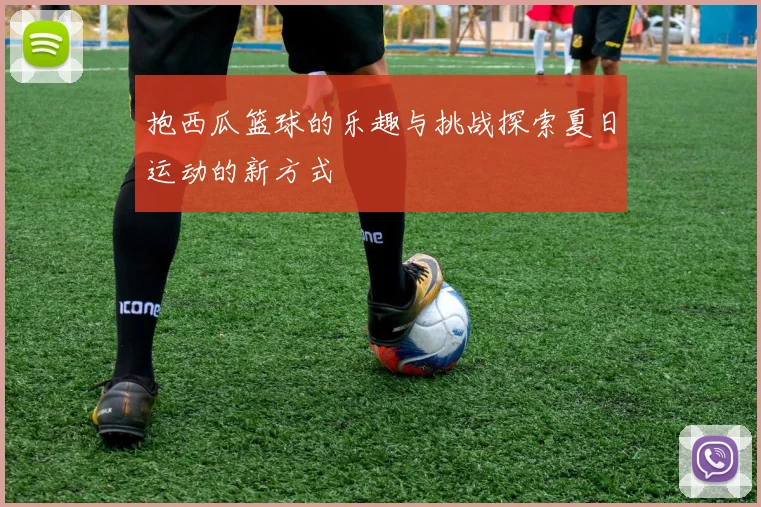 抱西瓜篮球的乐趣与挑战探索夏日运动的新方式