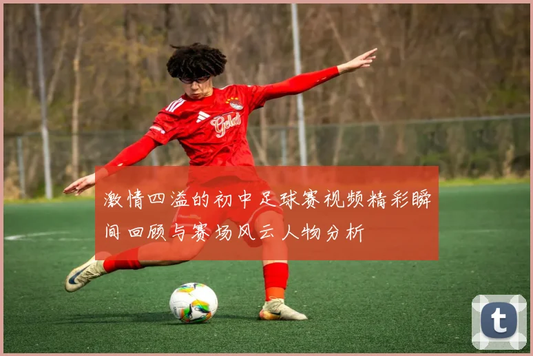 激情四溢的初中足球赛视频精彩瞬间回顾与赛场风云人物分析