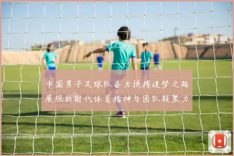 中国男子足球队奋力拼搏追梦之路展现新时代体育精神与团队凝聚力