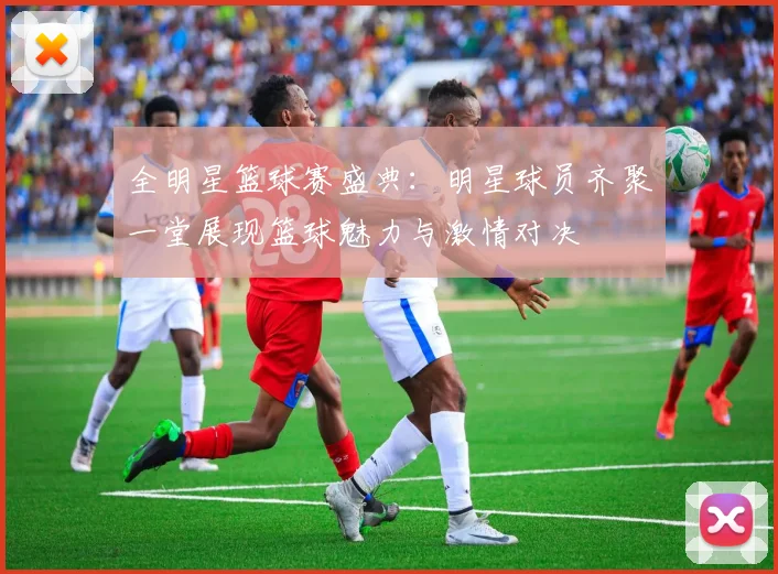 全明星篮球赛盛典：明星球员齐聚一堂展现篮球魅力与激情对决