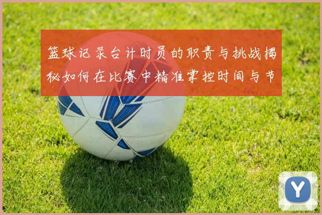 篮球记录台计时员的职责与挑战揭秘如何在比赛中精准掌控时间与节奏