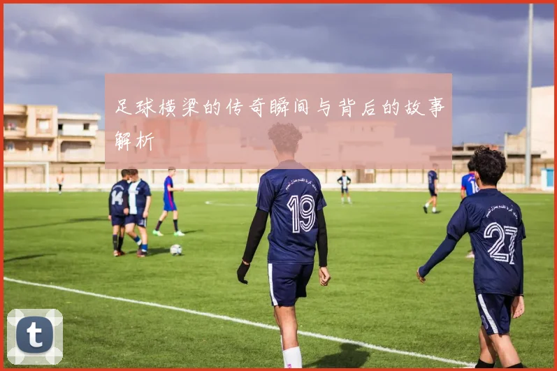 足球横梁的传奇瞬间与背后的故事解析